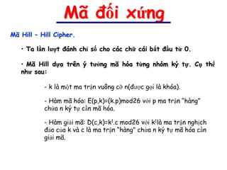 Mã đối xứng
Mã Hill – Hill Cipher.

   • Ta lần lượt đánh chỉ số cho các chữ cái bắt đầu từ 0.

   • Mã Hill dựa trên ý tưởng mã hóa từng nhóm ký tự. Cụ thể
   như sau:

           - k là một ma trận vuông cỡ n(được gọi là khóa).

           - Hàm mã hóa: E(p,k)=(k.p)mod26 với p ma trận “hàng”
           chứa n ký tự cần mã hóa.

           - Hàm giải mã: D(c,k)=k1.c mod26 với k1là ma trận nghịch
           đảo của k và c là ma trận “hàng” chứa n ký tự mã hóa cần
           giải mã.
 
