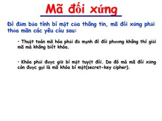 Mã đối xứng
Để đảm bảo tính bí mật của thông tin, mã đối xứng phải
thỏa mãn các yêu cầu sau:

   • Thuật toán mã hóa phải đủ mạnh để đối phương không thể giải
   mã mà không biết khóa.


   • Khóa phải được giữ bí mật tuyệt đối. Do đó mà mã đối xứng
   còn được gọi là mã khóa bí mật(secret-key cipher).
 