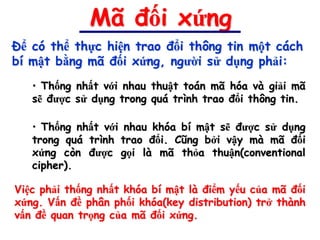 Mã đối xứng
Để có thể thực hiện trao đổi thông tin một cách
bí mật bằng mã đối xứng, người sử dụng phải:
   • Thống nhất với nhau thuật toán mã hóa và giải mã
   sẽ được sử dụng trong quá trình trao đổi thông tin.

   • Thống nhất với nhau khóa bí mật sẽ được sử dụng
   trong quá trình trao đổi. Cũng bởi vậy mà mã đối
   xứng còn được gọi là mã thỏa thuận(conventional
   cipher).

Việc phải thống nhất khóa bí mật là điểm yếu của mã đối
xứng. Vấn đề phân phối khóa(key distribution) trở thành
vấn đề quan trọng của mã đối xứng.
 