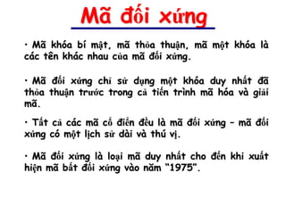 Mã đối xứng
• Mã khóa bí mật, mã thỏa thuận, mã một khóa là
các tên khác nhau của mã đối xứng.

• Mã đối xứng chỉ sử dụng một khóa duy nhất đã
thỏa thuận trước trong cả tiến trình mã hóa và giải
mã.
• Tất cả các mã cổ điển đều là mã đối xứng – mã đối
xứng có một lịch sử dài và thú vị.

• Mã đối xứng là loại mã duy nhất cho đến khi xuất
hiện mã bất đối xứng vào năm “1975”.
 