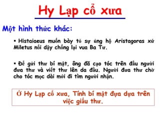 Hy Lạp cổ xưa
Một hình thức khác:
    Histaiaeus muốn bày tỏ sự ủng hộ Aristagoras xứ
   Miletus nổi dậy chống lại vua Ba Tư.


    Để gửi thư bí mật, ông đã cạo tóc trên đầu người
   đưa thư và viết thư lên da đầu. Người đưa thư chờ
   cho tóc mọc dài mới đi tìm người nhận.


    Ở Hy Lạp cổ xưa, Tính bí mật đựa dựa trên
                  việc giấu thư.
 