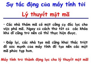Sự tác động của máy tính tới
           Lý thuyết mật mã
 • Các nhà thám mã có một công cụ đắc lực cho
 việc phá mã. Ngay cả cách thử tất cả các khóa
 khả dĩ cũng trở nên có thể thực hiện được.

 • Đáp lại, các nhà tạo mã cũng khai thác triệt
 để sức mạnh của máy tính để tạo nên các mật
 mã phức tạp hơn.

Máy tính trở thành động lực cho lý thuyết mật mã!
 