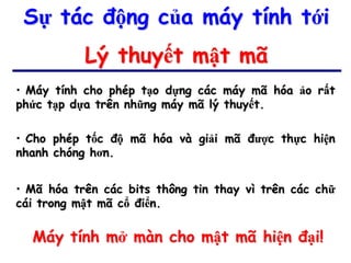Sự tác động của máy tính tới
           Lý thuyết mật mã
• Máy tính cho phép tạo dựng các máy mã hóa ảo rất
phức tạp dựa trên những máy mã lý thuyết.

• Cho phép tốc độ mã hóa và giải mã được thực hiện
nhanh chóng hơn.


• Mã hóa trên các bits thông tin thay vì trên các chữ
cái trong mật mã cổ điển.

  Máy tính mở màn cho mật mã hiện đại!
 
