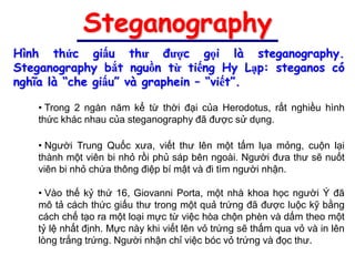 Steganography
Hình thức giấu thư được gọi là steganography.
Steganography bắt nguồn từ tiếng Hy Lạp: steganos có
nghĩa là “che giấu” và graphein – “viết”.

   • Trong 2 ngàn năm kể từ thời đại của Herodotus, rất nghiều hình
   thức khác nhau của steganography đã được sử dụng.

   • Người Trung Quốc xưa, viết thư lên một tấm lụa mỏng, cuộn lại
   thành một viên bi nhỏ rồi phủ sáp bên ngoài. Người đưa thư sẽ nuốt
   viên bi nhỏ chứa thông điệp bí mật và đi tìm người nhận.

   • Vào thế kỷ thứ 16, Giovanni Porta, một nhà khoa học người Ý đã
   mô tả cách thức giấu thư trong một quả trứng đã được luộc kỹ bằng
   cách chế tạo ra một loại mực từ việc hòa chộn phèn và dấm theo một
   tỷ lệ nhất định. Mực này khi viết lên vỏ trứng sẽ thấm qua vỏ và in lên
   lòng trắng trứng. Người nhận chỉ việc bóc vỏ trứng và đọc thư.
 