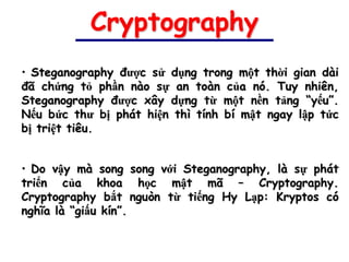 Cryptography
• Steganography được sử dụng trong một thời gian dài
đã chứng tỏ phần nào sự an toàn của nó. Tuy nhiên,
Steganography được xây dựng từ một nền tảng “yếu”.
Nếu bức thư bị phát hiện thì tính bí mật ngay lập tức
bị triệt tiêu.


• Do vậy mà song song với Steganography, là sự phát
triển của khoa học mật mã – Cryptography.
Cryptography bắt nguòn từ tiếng Hy Lạp: Kryptos có
nghĩa là “giấu kín”.
 