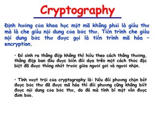 Cryptography
Định hướng của khoa học mật mã không phải là giấu thư
mà là che giấu nội dung của bức thư. Tiến trình che giấu
nội dung bức thư được gọi là tiến trình mã hóa –
encryption.

   • Để sinh ra thông điệp không thể hiểu theo cách thông thường,
   thông điệp ban đầu được biến đổi dựa trên một cách thức đặc
   biệt đã được thống nhất trước giữa người gửi và người nhận.


   • Tính vượt trội của cryptography là: Nếu đối phương chặn bắt
   được bức thư đã được mã hóa thì đối phương cũng không biết
   được nội dung của bức thư, do đó mà tính bí mật vẫn được
   đảm bảo.
 