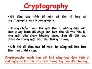 Cryptography
 • Để đảm bảo tính bí mật có thể tổ hợp cả
 cryptography và steganography.

 • Trong chiến tranh thế giới thứ 2, những điệp viên
 Đức ở Mỹ latin đã chụp ảnh bức thư và thu nhỏ lại
 như một dấu chấm khoảng 1mm. Sau đó đặt dấu
 chấm đó trong một bức thư thông thường.

 • Đôi khi để đảm bảo bí mật, họ cũng mã hóa bức
 thư trước khi chụp.

Cryptography mạnh hơn bởi khả năng bảo đảm tính bí
mật ngay cả khi bức thư nằm trong tay của đối phương.
 