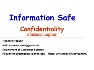 Information Safe
              Confidentiality
                   Classical cipher
Hoang V.Nguyen
Mail: startnewday85@gmail.com
Department of Computer Science
Faculty of Information Technology – Hanoi University of Agriculture.
 