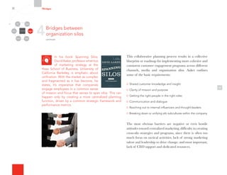 In his book Spanning Silos,
David Aaker, professor emeritus
of marketing strategy at the
Haas School of Business, University of
California Berkeley, is emphatic about
unification. With the market as complex
and fragmented as it has become, he
states, it’s imperative that companies
engage employees in a common sense
of mission and focus that serves to span silos. This can
happen only by creating a more centralized planning
function, driven by a common strategic framework and
performance metrics.
10
This collaborative planning process results in a collective
blueprint or roadmap for implementing more cohesive and
consistent customer engagement programs across different
channels, media and organization silos. Aaker outlines
some of the basic requirements:
Shared customer knowledge and insight
Clarity of mission and purpose
Getting the right people in the right roles
Communication and dialogue
Reaching out to internal influencers and thought-leaders
Breaking down or unifying silo subcultures within the company
The most obvious barriers are negative or even hostile
attitudes toward centralized marketing; difficulty in creating
cross-silo strategies and programs, since there is often too
much focus on tactical activities; lack of strong marketing
talent and leadership to drive change; and most important,
lack of CEO support and dedicated resources.
4Bridges between
organization silos
continued
7Bridges
Organizational
Silos
Channels
Media Employees
Customers
Community Partners
 