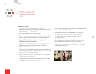 Discussion Points
Is your company culture, management style and
organization structure encouraging territorial protectionism
and competition, or collaboration?
Is there a unified focus on the customer?
Create a customer “touch” map that identifies and qualifies
points of customer engagement across the organization
Engage influencers to foster more interaction and
collaborative planning processes
Build a centralized dashboard that includes both customer
and employee engagement metrics that correlate to
financial outcomes
Communicate and socialize external marketing programs to
internal constituents across different silos, making them feel
like a part of the marketing process
Align compensation drivers and incentive-reward programs
to customer-centric behaviors
Is the organization viewed in terms of profit centers to the
company or value centers to the customer?
11
Look at your organization from outside-in; how does it look
from a customer perspective?
Identify which silos to break down and which to unify
Do marketing practices emanate from the needs of
the customer, or the company? How can these be
brought together?
Are employees empowered to initiate action and make
decisions that enhance the customer experience?
Is the customer’s voice represented in policy making and
management decisions?
4Bridges between
organization silos
continued
7Bridges
Organizational
Silos
Channels
Media Employees
Customers
Community Partners
 