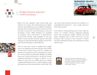 Back in the day, companies could control media, and
audiences were captive. The media landscape was simpler
and more manageable because it was limited to broadcast
and print that was bought and sold in increments of time
and space, measured in reach and frequency, driven by
interruptive creative. Media planning was quantified
by circulation, viewers and listeners, as determined by
research from relatively small samplings of the mass
market. Content was determined by agencies and media
companies and pushed through the pipeline, with revenue
derived from advertising or subscription fees.
That was then. Now content is available from multiple
sources,accessiblefromanyremotelocation,withanability
to share freely. “Content wants to be free” attitudes are
putting increased pressure on the media industry to evolve
new revenue models for a pull market. Budgets are shifting
from mass to micro, from passive to interactive, because
traditional advertising is no longer as effective or cost-
efficient as it once was, nor credible. Agencies are shifting
to digital marketing, but many are still attempting to apply
interruptive push advertising methods to pull media. This
14
may create brand awareness but does not contribute to a
meaningful brand experience – only a media experience,
which cannot sustain.
To be effective, media planning must be done within the
context of a broader customer engagement planning
process that incorporates multiple channels and touch
points. Companies that can listen and receive, not just
broadcast, with a strategy to move customers to human
interaction, will build a stronger, more sustaining connection
with the brand.
It took 30 years for television to get
50 million viewers. It took the Internet
five years to get 50 million viewers.
It took Facebook five years to get
500 million viewers.
6Bridges between disparate
media campaigns
7Bridges
Organizational
Silos
Channels
Media Employees
Customers
Community Partners
 