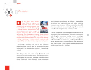 In his book Total Access,
Regis McKenna argues that
marketers must shed their
marginal role as image creators and
take on the brave new role of managing
a complex network of relationships and
infrastructures – the seven bridges. It
requires integrating the people and
technology tools necessary to deliver value to every
customer. Competitive advantage, he claims, comes from
engaging the entire business in this total-access network,
making marketing a mission-critical enterprise-wide
responsibility, rather than simply a departmental function.
The new CEO imperative is to turn the ship, facilitating
changes necessary to better align the organization to a pull
market, which the customer now controls. It is business not
as usual.
But change does not come easily. Individuals and
organizations are resistant to change, since it is threatening
to the comfort of status quo. Many CEOs are reluctant to
initiate change that can be disruptive to the organization
18
and continuity of operations. It requires a redistribution
of authority with empowerment at those points where the
customer comes in contact with the organization. It’s a shift
from transactions to interactions, from profit to intrinsic
value, from building brands to customer loyalists.
This can happen only with strong leadership. It’s moving the
organization to a common sense of mission, to accept change
and disruptive innovation, creating a more meaningful
dialogue with employees and customers and making them
feel connected to the brand – not just the products but the
people. That requires a fundamental shift from distribution
push to access pull – from selling to helping customers buy
and feel good about their purchase.
8Conclusion
7Bridges
Organizational
Silos
Channels
Media Employees
Customers
Community Partners
 