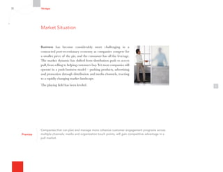 7Bridges
1
Companies that can plan and manage more cohesive customer engagement programs across
multiple channels, media and organization touch points, will gain competitive advantage in a
pull market.
Premise
Business has become considerably more challenging in a
contracted post-recessionary economy as companies compete for
a smaller piece of the pie, and the consumer has all the leverage.
The market dynamic has shifted from distribution push to access
pull, from selling to helping customers buy. Yet most companies still
operate in a push business model – pushing products, advertising
and promotion through distribution and media channels, reacting
to a rapidly changing market landscape.
The playing field has been leveled.
Market Situation
 