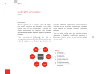3
Introduction
Business operates on a complex system of bridges
that connect companies with customers, across global
markets down to local communities – bridges that
connect management with employees, sales channels
and distribution partners, suppliers, agencies and service
providers.
These interconnected bridgeworks are built to
accommodate transactional, logistical, informational and
technical requirements of business operation, but the
thing that holds them together is the human connection,
reinforced by trust. All of these factors must be considered
when planning an enterprise customer engagement
program.
With so many moving parts and interdependencies,
employing a disciplined, collaborative approach to
planning is crucial to business success in an increasingly
complex world.
Organization
Silos
Channels
Media Employees
Customers
Community Partners
7Bridges
1.	To customers
2.	To markets and
communities
3.	To employees
4.	To organization silos
5.	To sales distribution
channels
6.	To outsource partners
7.	To media and marketing
campaigns
Starting the conversation
continued
7Bridges
 