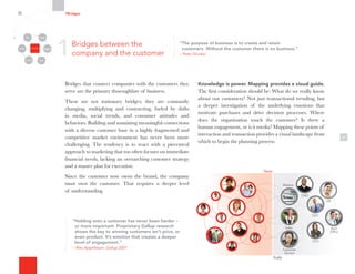 4
Knowledge is power. Mapping provides a visual guide.
The first consideration should be: What do we really know
about our customers? Not just transactional trending, but
a deeper investigation of the underlying emotions that
motivate purchases and drive decision processes. Where
does the organization touch the customer? Is there a
human engagement, or is it media? Mapping these points of
interaction and transaction provides a visual landscape from
which to begin the planning process.
Value
Profit
Back
Office
Customer
Service
CEO
CMO
HR
Sales
CFO
Website
Backac
OOfficeOffi
Customer
Service
CEOECE
CCMOO
HR
Salesale
CFO
Websiteb
“The purpose of business is to create and retain
customers. Without the customer there is no business.”
– Peter Drucker
“Holding onto a customer has never been harder –
or more important. Proprietary Gallup research
shows the key to winning customers isn’t price, or
even product. It’s emotion that creates a deeper
level of engagement.”
– Alec Appelbaum, Gallup 2001
1
Bridges that connect companies with the customers they
serve are the primary thoroughfare of business.
These are not stationary bridges; they are constantly
changing, multiplying and contracting, fueled by shifts
in media, social trends, and consumer attitudes and
behaviors. Building and sustaining meaningful connections
with a diverse customer base in a highly fragmented and
competitive market environment has never been more
challenging. The tendency is to react with a piecemeal
approach to marketing that too often focuses on immediate
financial needs, lacking an overarching customer strategy
and a master plan for execution.
Since the customer now owns the brand, the company
must own the customer. That requires a deeper level
of understanding.
Bridges between the
company and the customer
7Bridges
Organizational
Silos
Channels
Media Employees
Customers
Community Partners
 