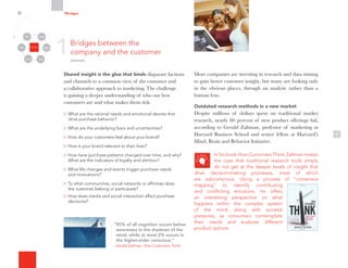 1
Shared insight is the glue that binds disparate factions
and channels to a common view of the customer and
a collaborative approach to marketing. The challenge
is gaining a deeper understanding of who our best
customers are and what makes them tick:
What are the rational needs and emotional desires that
drive purchase behavior?
What are the underlying fears and uncertainties?
How do your customers feel about your brand?
How is your brand relevant to their lives?
How have purchase patterns changed over time, and why?
What are the indicators of loyalty and attrition?
What life changes and events trigger purchase needs
and motivations?
To what communities, social networks or affinities does
the customer belong or participate?
How does media and social interaction affect purchase
decisions?
5
More companies are investing in research and data mining
to gain better customer insight, but many are looking only
in the obvious places, through an analytic rather than a
human lens.
Outdated research methods in a new market
Despite millions of dollars spent on traditional market
research, nearly 80 percent of new product offerings fail,
according to Gerald Zaltman, professor of marketing at
Harvard Business School and senior fellow at Harvard’s
Mind, Brain and Behavior Initiative.
In his book How Customers Think, Zaltman makes
the case that traditional research tools simply
do not get at the deeper levels of insight that
drive decision-making processes, most of which
are subconscious. Using a process of “consensus
mapping” to identify contributing
and conflicting emotions, he offers
an interesting perspective on what
happens within the complex system
of the mind, along with societal
pressures, as consumers contemplate
their needs and evaluate different
product options.
1Bridges between the
company and the customer
continued
7Bridges
Organizational
Silos
Channels
Media Employees
Customers
Community Partners
“95% of all cognition occurs below
awareness in the shadows of the
mind, while at most 2% occurs in
the higher-order conscious.”
–Gerald Zaltman, How Customers Think
 