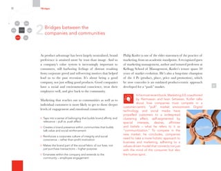6
2Bridges between the
companies and communities
7Bridges
Organizational
Silos
Channels
Media Employees
Customers
Community Partners
As product advantage has been largely neutralized, brand
preference is attained more by trust than image. And so
a company’s value system is increasingly important to
consumers, still harboring feelings of distrust resulting
from corporate greed and self-serving motives that helped
lead us to the past recession. It’s about being a good
company, not just selling good products. Good companies
have a social and environmental conscience, treat their
employees well, and give back to the community.
Marketing that reaches out to communities as well as to
individual customers is more likely to get to those deeper
levels of engagement and emotional connection:
Taps into a sense of belonging that builds brand affinity and
relevance – pull vs. push effect
Creates a brand presence within communities that builds
talk value and social reinforcement
Reinforces a corporate culture of integrity and social
conscience – rather than profit motivation
Makes the brand part of the social fabric of our lives, not
just purchase transactions – higher purpose
Emanates within the company and extends to the
community – employee engagement
Philip Kotler is one of the elder statesmen of the practice of
marketing, from an academic standpoint. A recognized guru
of marketing management, author and tenured professor at
Kellogg School of Management, Kotler’s tenure spans 50
years of market evolution. He’s also a long-time champion
of the 4 Ps (product, place, price and promotion), which
he now concedes is an outdated product-centric approach
developed for a “push” market.
Inhismostrecentbook,Marketing3.0,coauthored
by Hermawan and Iwan Setiawan, Kotler talks
about how companies must compete in a
customer-centric “pull” market environment. Digital
technology and social media have
propelled customers to a widespread
clustering effect, self-segmented by
special interests, desires, affinities
and beliefs – what he refers to it as
“communitization.” To compete in the
new market, he concludes, companies
need to take a more holistic approach to
business and marketing, adhering to a
values-driven model that connects not just
with the mind of the consumer but also
the human spirit.
 