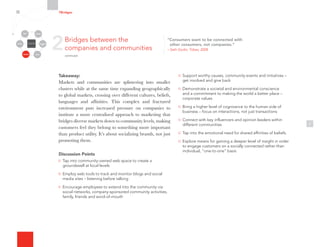 Takeaway:
Markets and communities are splintering into smaller
clusters while at the same time expanding geographically
to global markets, crossing over different cultures, beliefs,
languages and affinities. This complex and fractured
environment puts increased pressure on companies to
institute a more centralized approach to marketing that
bridges diverse markets down to community levels, making
customers feel they belong to something more important
than product utility. It’s about socializing brands, not just
promoting them.
Discussion Points
Tap into community-owned web space to create a
groundswell at local levels
Employ web tools to track and monitor blogs and social
media sites – listening before talking
Encourage employees to extend into the community via
social networks, company-sponsored community activities,
family, friends and word-of-mouth
7
Support worthy causes, community events and initiatives –
get involved and give back
Demonstrate a societal and environmental conscience
and a commitment to making the world a better place –
corporate values
Bring a higher level of cognizance to the human side of
business – focus on interactions, not just transactions
Connect with key influencers and opinion leaders within
different communities
Tap into the emotional need for shared affinities of beliefs.
Explore means for gaining a deeper level of insight in order
to engage customers on a socially connected rather than
individual, “one-to-one” basis
2Bridges between the
companies and communities
continued
7Bridges
Organizational
Silos
Channels
Media Employees
Customers
Community Partners
“Consumers want to be connected with
other consumers, not companies.”
– Seth Godin, Tribes, 2008
 