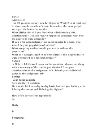Part II
Administer
the 10 question survey you developed in Week 2 to at least one
to three people outside of class. Remember, the more people
surveyed the better the results.
What difficulties did you face when administering this
questionnaire? Did you receive responses consistent with how
the questions were designed?
If you were administering this questionnaire to others, who
would be your population of interest?
What sampling method would you use to address this
population?
What key concepts need to be considered if this questionnaire
were conducted as a research project?
Submit
a 700- to 1,050-word paper on the previous information along
with a summary of the results you obtained from your
questionnaire to the assignment tab. Submit your individual
paper to the assignment tab.
Format
your paper consiste
here are the 10 question
On a scale 1-10 on a day to day basic how are you feeling with
1 being the lowest and 10 being the highest?
How often do you feel depressed?
A.
Daily
B.
Sometimes
C.
 