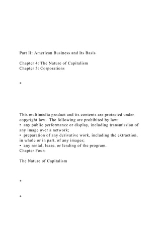 Part II: American Business and Its Basis
Chapter 4: The Nature of Capitalism
Chapter 5: Corporations
*
This multimedia product and its contents are protected under
copyright law. The following are prohibited by law:
• any public performance or display, including transmission of
any image over a network;
• preparation of any derivative work, including the extraction,
in whole or in part, of any images;
• any rental, lease, or lending of the program.
Chapter Four:
The Nature of Capitalism
*
*
 