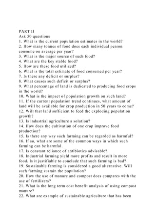 PART II
Ask 50 questions
1. What is the current population estimates in the world?
2. How many tonnes of food does each individual person
consume on average per year?
3. What is the major source of such food?
4. What are the key stable food?
5. How are these food utilized?
6. What is the total estimate of food consumed per year?
7. Is there any deficit or surplus?
8. What causes such deficit or surplus?
9. What percentage of land is dedicated to producing food crops
in the world?
10. What is the impact of population growth on such land?
11. If the current population trend continues, what amount of
land will be available for crop production in 50 years to come?
12. Will that land sufficient to feed the exploding population
growth?
13. Is industrial agriculture a solution?
14. How does the cultivation of one crop improve food
production?
15. Is there any way such farming can be regarded as harmful?
16. If so, what are some of the common ways in which such
farming can be harmful.
17. Is constant reliance of antibiotics advisable?
18. Industrial farming yield more profits and result in more
food. Is it justifiable to conclude that such farming is bad?
19. Sustainable farming is considered a good alternative. Will
such farming sustain the population?
20. How the use of manure and compost does compares with the
use of fertilizers?
21. What is the long term cost benefit analysis of using compost
manure?
22. What are example of sustainable agriculture that has been
 