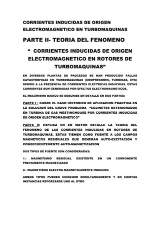CORRIENTES INDUCIDAS DE ORIGEN
ELECTROMAGNETICO EN TURBOMAQUINAS
PARTE II- TEORIA DEL FENOMENO
“ CORRIENTES INDUCIDAS DE ORIGEN
ELECTROMAGNETICO EN ROTORES DE
TURBOMAQUINAS”
EN DIVERSAS PLANTAS DE PROCESOS SE HAN PRODUCIDO FALLAS
CATASTROFICAS EN TURBOMAQUINAS (COMPRESORES, TURBINAS, ETC)
DEBIDO A LA PRESENCIA DE CORRIENTES ELECTRICAS INDUCIDAS. ESTAS
CORRIENTES SON GENERADAS POR EFECTOS ELECTROMAGNETICOS.
EL MECANISMO BASICO SE DESCRIBE EN DETALLE EN DOS PARTES:
PARTE I : CUBRE EL CASO HISTORICO DE APLICACION PRACTICA EN
LA SOLUCION DEL GRAVE PROBLEMA “COJINETES DETERIORADOS
EN TURBINA DE GAS WESTINGHOUSE POR CORRIENTES INDUCIDAS
DE ORIGEN ELECTROMAGNETICO”
PARTE II: EXPLICA EN EN MAYOR DETALLE LA TEORIA DEL
FENOMENO DE LAS CORRIENTES INDUCIDAS EN ROTORES DE
TURBOMAQUINAS. ESTAS TIENEN COMO FUENTE A LOS CAMPOS
MAGNETICOS RESIDUALES QUE GENERAN AUTO-EXCITACIÓN Y
CONSECUENTEMENTE AUTO-MAGNETIZACION
DOS TIPOS DE FUENTE SON CONSIDERADAS:
1.- MAGNETISMO RESIDUAL EXISTENTE EN UN COMPONENTE
PREVIAMENTE MAGNETIZADO
2.- MAGNETISMO ELECTRO-MAGNETICAMENTE INDUCIDO
AMBOS TIPOS PUEDEN COINCIDIR SIMULTANEAMENTE Y EN CIERTAS
INSTANCIAS REFORZARSE UNO AL OTRO
 