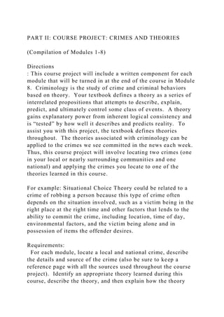 PART II: COURSE PROJECT: CRIMES AND THEORIES
(Compilation of Modules 1-8)
Directions
: This course project will include a written component for each
module that will be turned in at the end of the course in Module
8. Criminology is the study of crime and criminal behaviors
based on theory. Your textbook defines a theory as a series of
interrelated propositions that attempts to describe, explain,
predict, and ultimately control some class of events. A theory
gains explanatory power from inherent logical consistency and
is “tested” by how well it describes and predicts reality. To
assist you with this project, the textbook defines theories
throughout. The theories associated with criminology can be
applied to the crimes we see committed in the news each week.
Thus, this course project will involve locating two crimes (one
in your local or nearly surrounding communities and one
national) and applying the crimes you locate to one of the
theories learned in this course.
For example: Situational Choice Theory could be related to a
crime of robbing a person because this type of crime often
depends on the situation involved, such as a victim being in the
right place at the right time and other factors that lends to the
ability to commit the crime, including location, time of day,
environmental factors, and the victim being alone and in
possession of items the offender desires.
Requirements:
For each module, locate a local and national crime, describe
the details and source of the crime (also be sure to keep a
reference page with all the sources used throughout the course
project). Identify an appropriate theory learned during this
course, describe the theory, and then explain how the theory
 