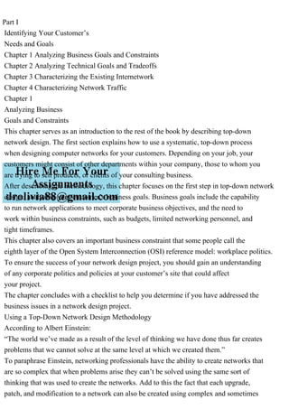 Part I
Identifying Your Customer’s
Needs and Goals
Chapter 1 Analyzing Business Goals and Constraints
Chapter 2 Analyzing Technical Goals and Tradeoffs
Chapter 3 Characterizing the Existing Internetwork
Chapter 4 Characterizing Network Traffic
Chapter 1
Analyzing Business
Goals and Constraints
This chapter serves as an introduction to the rest of the book by describing top-down
network design. The first section explains how to use a systematic, top-down process
when designing computer networks for your customers. Depending on your job, your
customers might consist of other departments within your company, those to whom you
are trying to sell products, or clients of your consulting business.
After describing the methodology, this chapter focuses on the first step in top-down network
design: analyzing your customer’s business goals. Business goals include the capability
to run network applications to meet corporate business objectives, and the need to
work within business constraints, such as budgets, limited networking personnel, and
tight timeframes.
This chapter also covers an important business constraint that some people call the
eighth layer of the Open System Interconnection (OSI) reference model: workplace politics.
To ensure the success of your network design project, you should gain an understanding
of any corporate politics and policies at your customer’s site that could affect
your project.
The chapter concludes with a checklist to help you determine if you have addressed the
business issues in a network design project.
Using a Top-Down Network Design Methodology
According to Albert Einstein:
“The world we’ve made as a result of the level of thinking we have done thus far creates
problems that we cannot solve at the same level at which we created them.”
To paraphrase Einstein, networking professionals have the ability to create networks that
are so complex that when problems arise they can’t be solved using the same sort of
thinking that was used to create the networks. Add to this the fact that each upgrade,
patch, and modification to a network can also be created using complex and sometimes
 