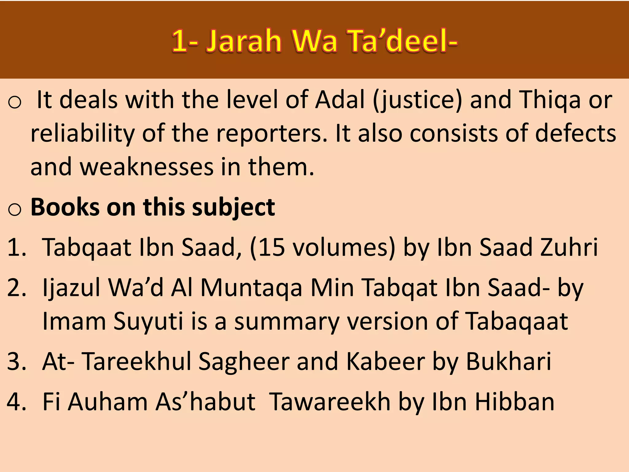 o It deals with the level of Adal (justice) and Thiqa or
reliability of the reporters. It also consists of defects
and weaknesses in them.
o Books on this subject
1. Tabqaat Ibn Saad, (15 volumes) by Ibn Saad Zuhri
2. Ijazul Wa’d Al Muntaqa Min Tabqat Ibn Saad- by
Imam Suyuti is a summary version of Tabaqaat
3. At- Tareekhul Sagheer and Kabeer by Bukhari
4. Fi Auham As’habut Tawareekh by Ibn Hibban
 