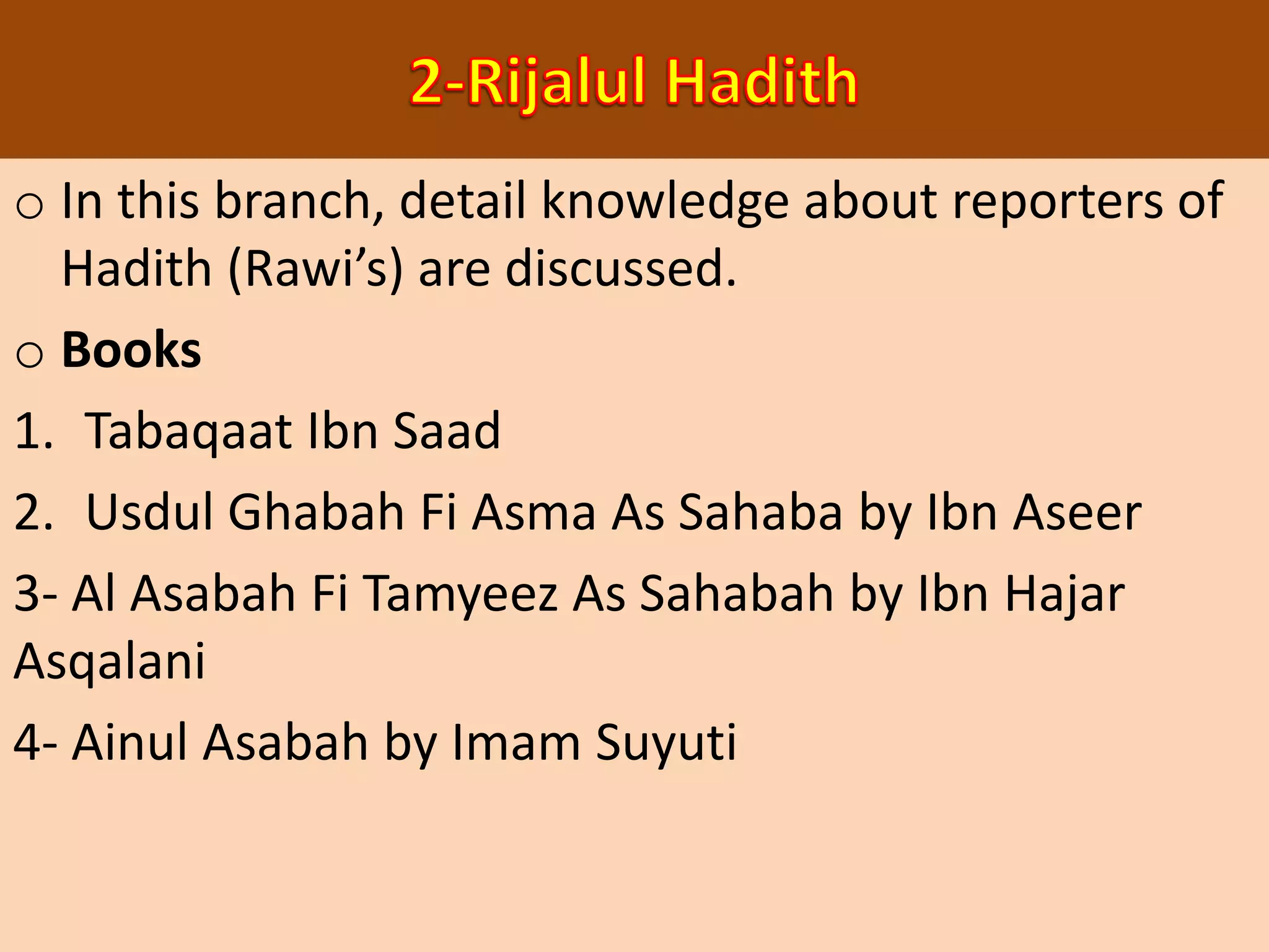 o In this branch, detail knowledge about reporters of
Hadith (Rawi’s) are discussed.
o Books
1. Tabaqaat Ibn Saad
2. Usdul Ghabah Fi Asma As Sahaba by Ibn Aseer
3- Al Asabah Fi Tamyeez As Sahabah by Ibn Hajar
Asqalani
4- Ainul Asabah by Imam Suyuti
 