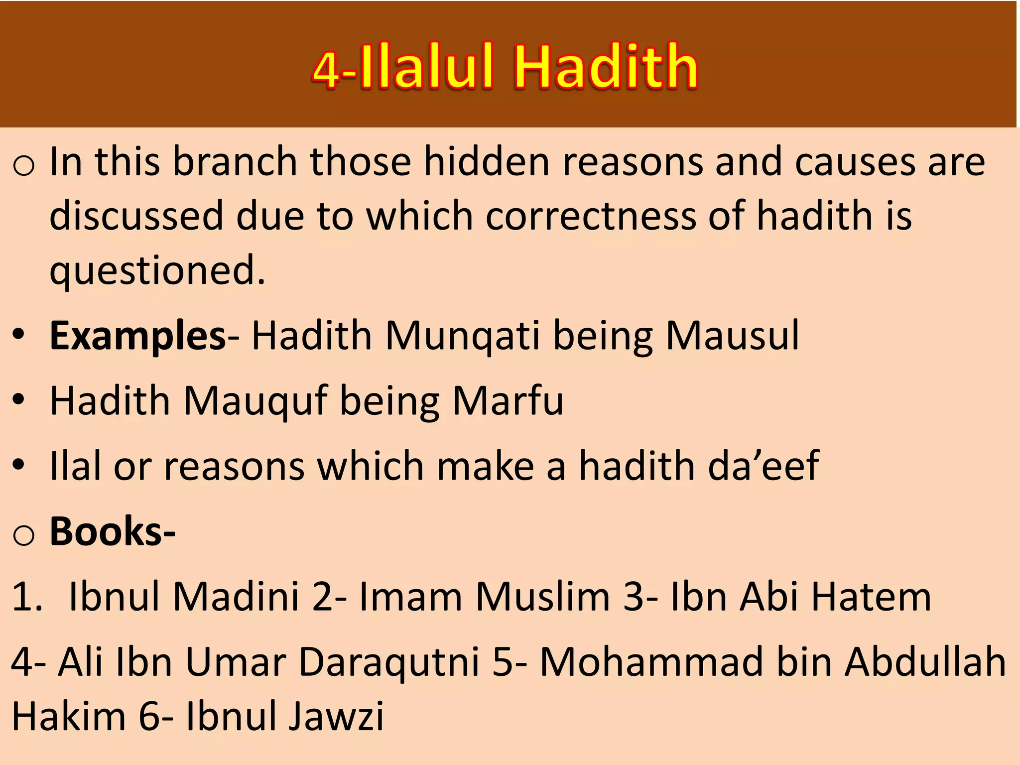 o In this branch those hidden reasons and causes are
discussed due to which correctness of hadith is
questioned.
• Examples- Hadith Munqati being Mausul
• Hadith Mauquf being Marfu
• Ilal or reasons which make a hadith da’eef
o Books-
1. Ibnul Madini 2- Imam Muslim 3- Ibn Abi Hatem
4- Ali Ibn Umar Daraqutni 5- Mohammad bin Abdullah
Hakim 6- Ibnul Jawzi
 