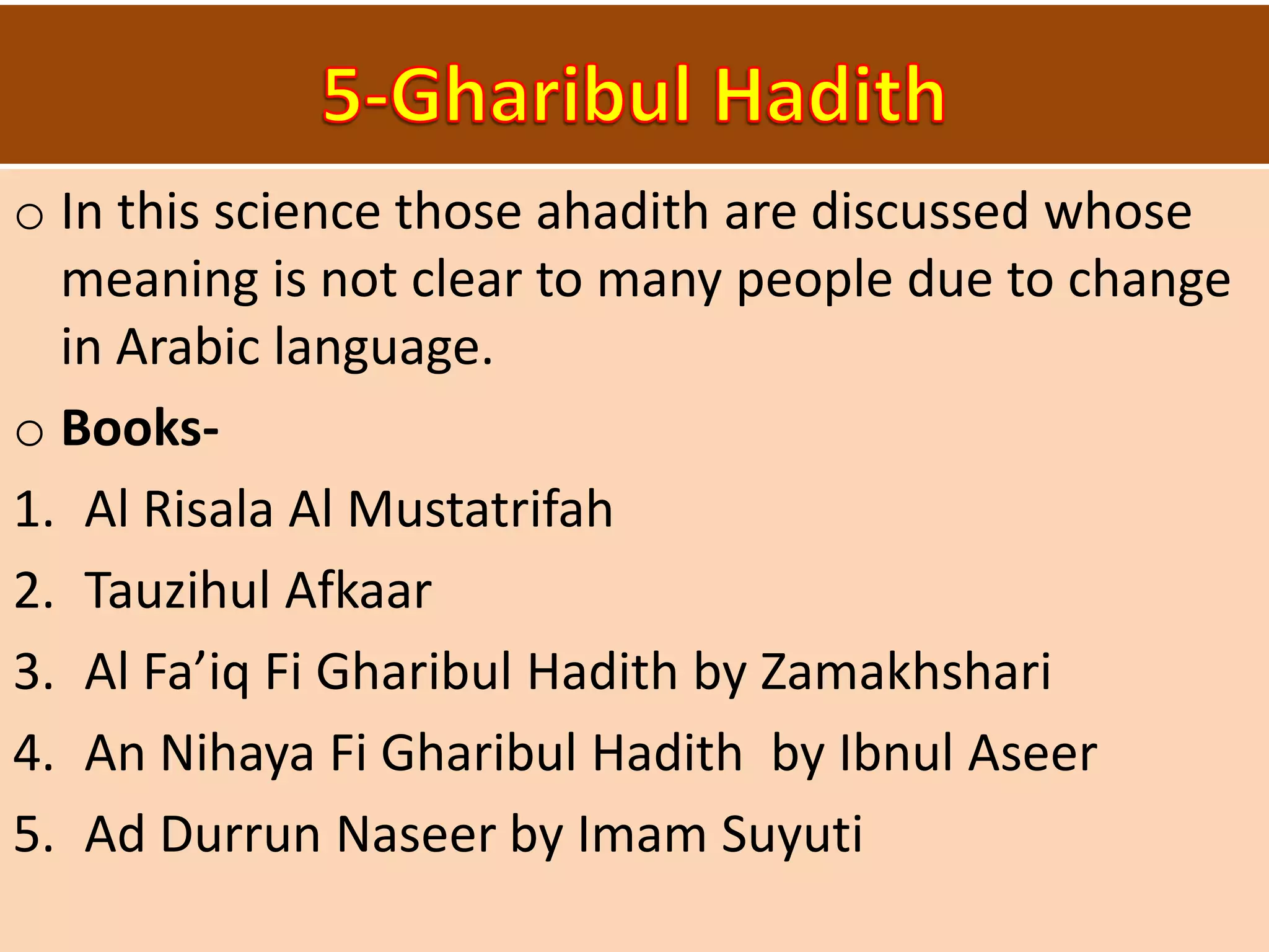 o In this science those ahadith are discussed whose
meaning is not clear to many people due to change
in Arabic language.
o Books-
1. Al Risala Al Mustatrifah
2. Tauzihul Afkaar
3. Al Fa’iq Fi Gharibul Hadith by Zamakhshari
4. An Nihaya Fi Gharibul Hadith by Ibnul Aseer
5. Ad Durrun Naseer by Imam Suyuti
 