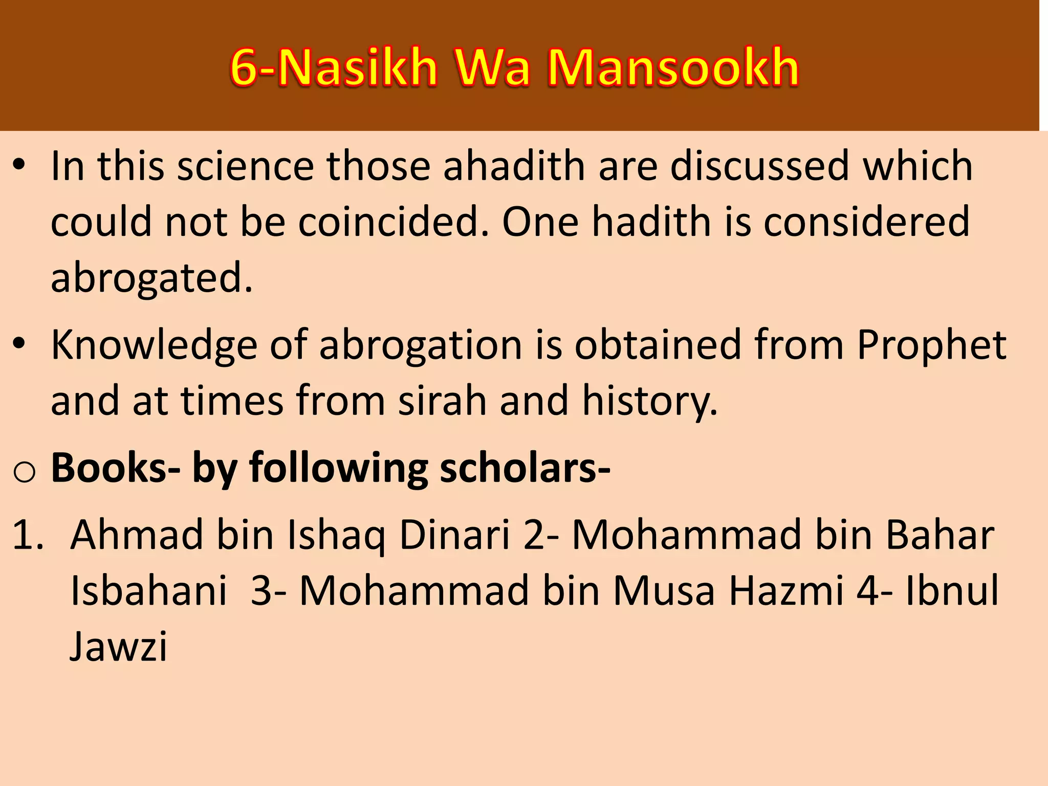 • In this science those ahadith are discussed which
could not be coincided. One hadith is considered
abrogated.
• Knowledge of abrogation is obtained from Prophet
and at times from sirah and history.
o Books- by following scholars-
1. Ahmad bin Ishaq Dinari 2- Mohammad bin Bahar
Isbahani 3- Mohammad bin Musa Hazmi 4- Ibnul
Jawzi
 
