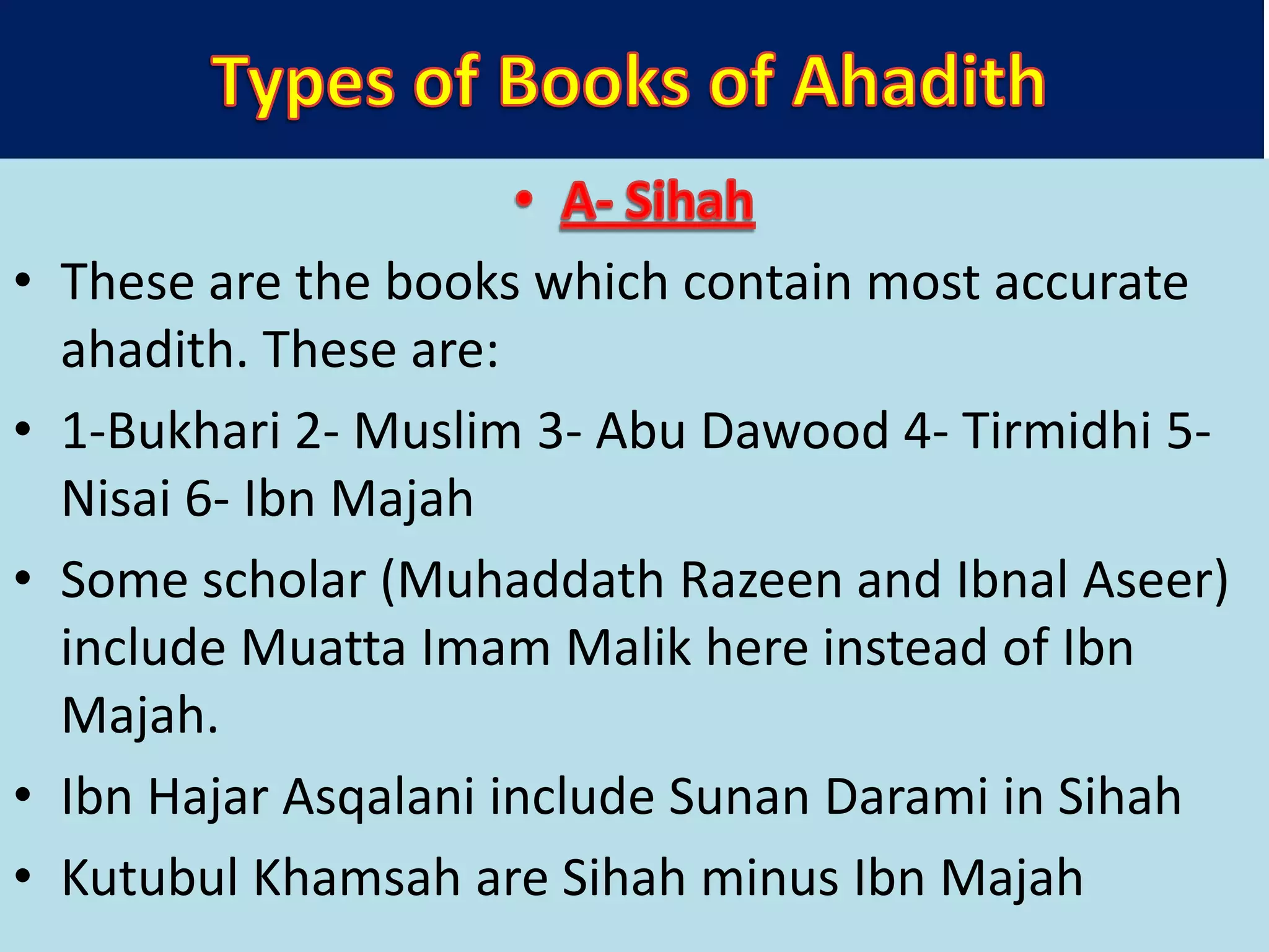 • These are the books which contain most accurate
ahadith. These are:
• 1-Bukhari 2- Muslim 3- Abu Dawood 4- Tirmidhi 5-
Nisai 6- Ibn Majah
• Some scholar (Muhaddath Razeen and Ibnal Aseer)
include Muatta Imam Malik here instead of Ibn
Majah.
• Ibn Hajar Asqalani include Sunan Darami in Sihah
• Kutubul Khamsah are Sihah minus Ibn Majah
 