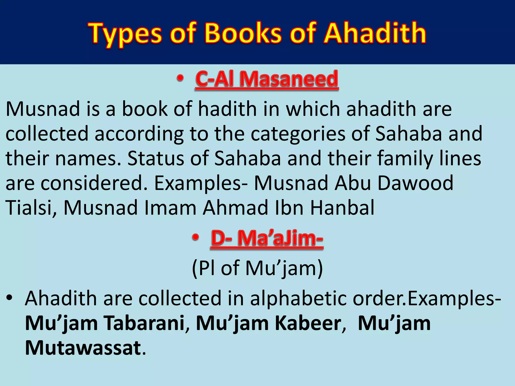 Musnad is a book of hadith in which ahadith are
collected according to the categories of Sahaba and
their names. Status of Sahaba and their family lines
are considered. Examples- Musnad Abu Dawood
Tialsi, Musnad Imam Ahmad Ibn Hanbal
(Pl of Mu’jam)
• Ahadith are collected in alphabetic order.Examples-
Mu’jam Tabarani, Mu’jam Kabeer, Mu’jam
Mutawassat.
 