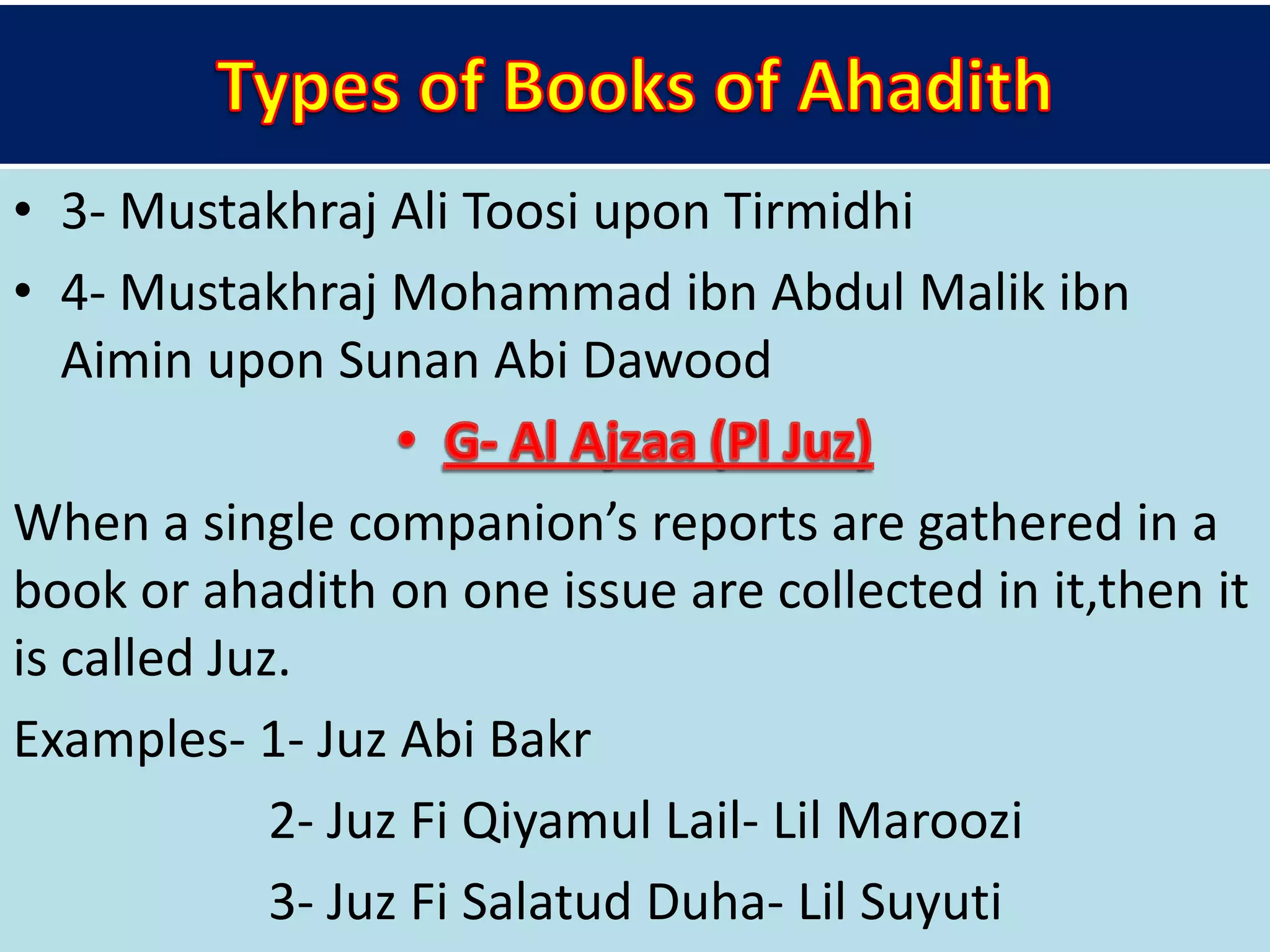 • 3- Mustakhraj Ali Toosi upon Tirmidhi
• 4- Mustakhraj Mohammad ibn Abdul Malik ibn
Aimin upon Sunan Abi Dawood
When a single companion’s reports are gathered in a
book or ahadith on one issue are collected in it,then it
is called Juz.
Examples- 1- Juz Abi Bakr
2- Juz Fi Qiyamul Lail- Lil Maroozi
3- Juz Fi Salatud Duha- Lil Suyuti
 