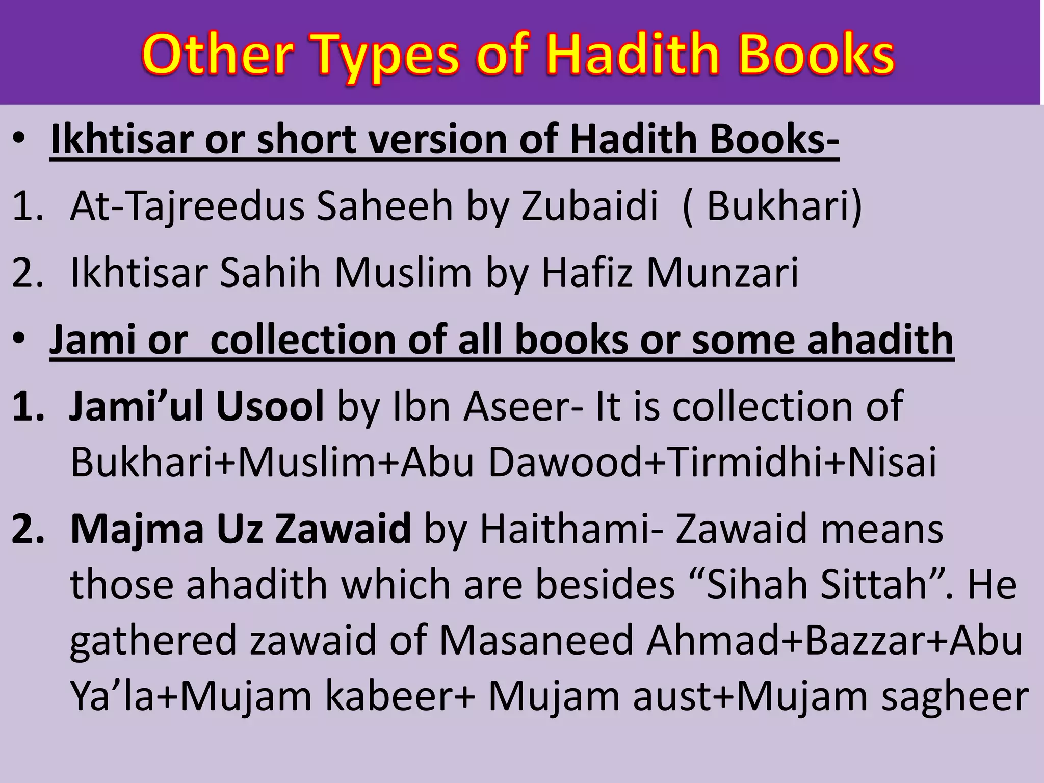 • Ikhtisar or short version of Hadith Books-
1. At-Tajreedus Saheeh by Zubaidi ( Bukhari)
2. Ikhtisar Sahih Muslim by Hafiz Munzari
• Jami or collection of all books or some ahadith
1. Jami’ul Usool by Ibn Aseer- It is collection of
Bukhari+Muslim+Abu Dawood+Tirmidhi+Nisai
2. Majma Uz Zawaid by Haithami- Zawaid means
those ahadith which are besides “Sihah Sittah”. He
gathered zawaid of Masaneed Ahmad+Bazzar+Abu
Ya’la+Mujam kabeer+ Mujam aust+Mujam sagheer
 