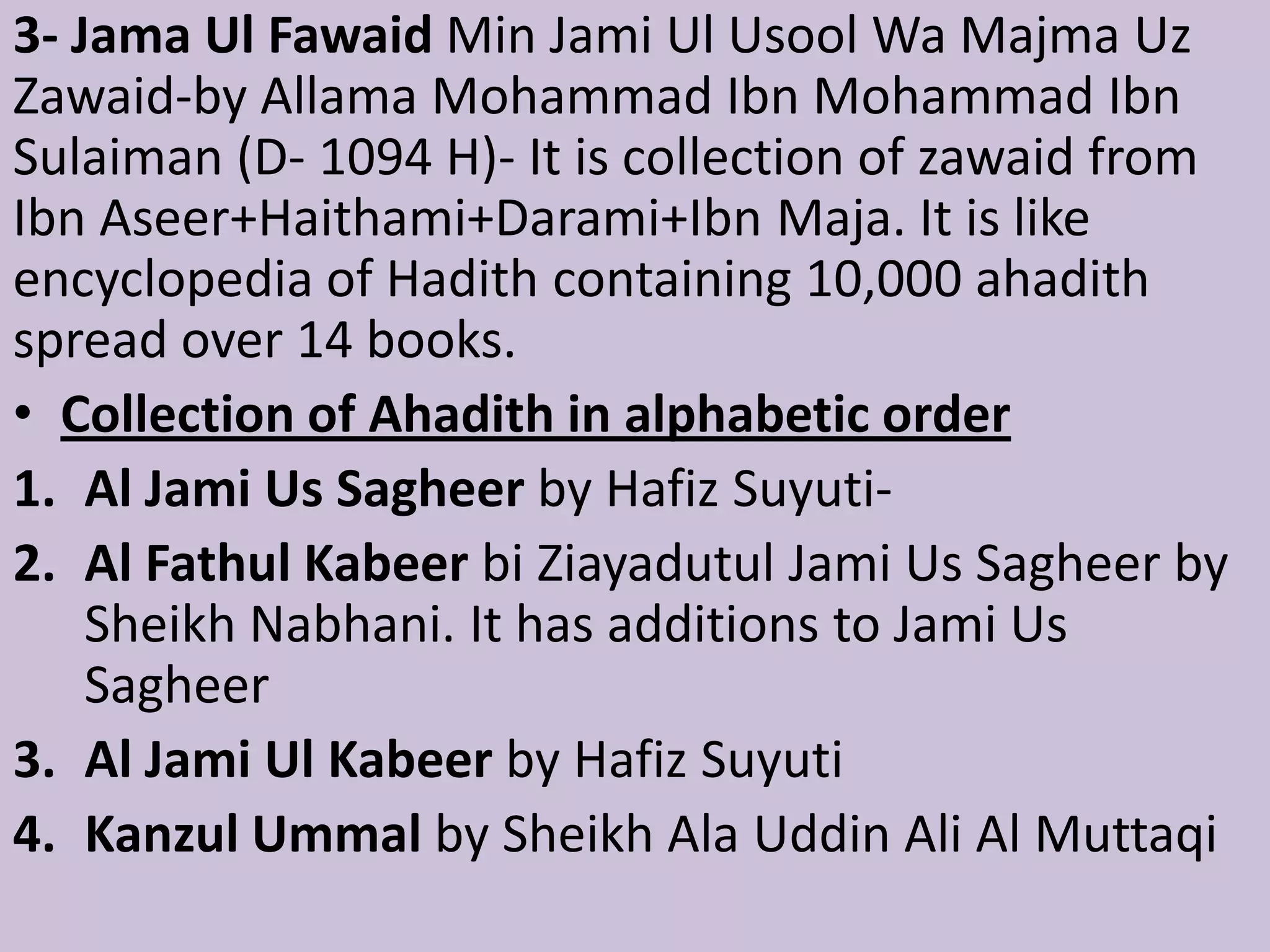 3- Jama Ul Fawaid Min Jami Ul Usool Wa Majma Uz
Zawaid-by Allama Mohammad Ibn Mohammad Ibn
Sulaiman (D- 1094 H)- It is collection of zawaid from
Ibn Aseer+Haithami+Darami+Ibn Maja. It is like
encyclopedia of Hadith containing 10,000 ahadith
spread over 14 books.
• Collection of Ahadith in alphabetic order
1. Al Jami Us Sagheer by Hafiz Suyuti-
2. Al Fathul Kabeer bi Ziayadutul Jami Us Sagheer by
Sheikh Nabhani. It has additions to Jami Us
Sagheer
3. Al Jami Ul Kabeer by Hafiz Suyuti
4. Kanzul Ummal by Sheikh Ala Uddin Ali Al Muttaqi
 