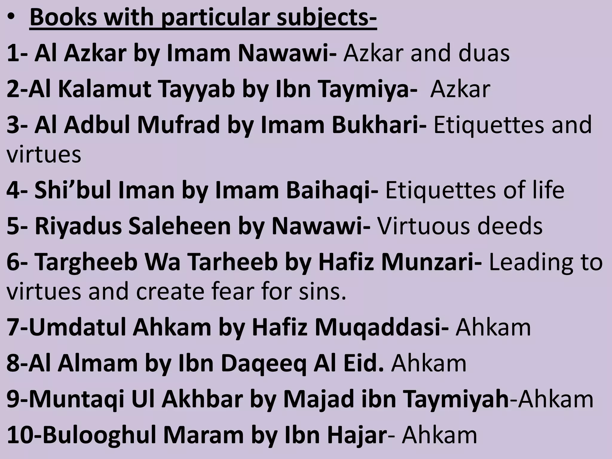 • Books with particular subjects-
1- Al Azkar by Imam Nawawi- Azkar and duas
2-Al Kalamut Tayyab by Ibn Taymiya- Azkar
3- Al Adbul Mufrad by Imam Bukhari- Etiquettes and
virtues
4- Shi’bul Iman by Imam Baihaqi- Etiquettes of life
5- Riyadus Saleheen by Nawawi- Virtuous deeds
6- Targheeb Wa Tarheeb by Hafiz Munzari- Leading to
virtues and create fear for sins.
7-Umdatul Ahkam by Hafiz Muqaddasi- Ahkam
8-Al Almam by Ibn Daqeeq Al Eid. Ahkam
9-Muntaqi Ul Akhbar by Majad ibn Taymiyah-Ahkam
10-Bulooghul Maram by Ibn Hajar- Ahkam
 
