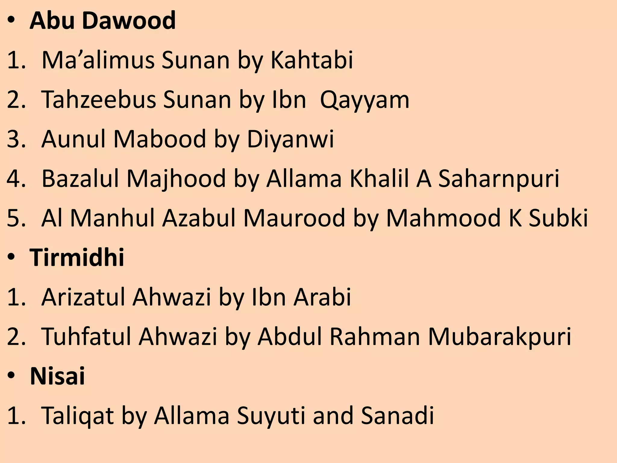• Abu Dawood
1. Ma’alimus Sunan by Kahtabi
2. Tahzeebus Sunan by Ibn Qayyam
3. Aunul Mabood by Diyanwi
4. Bazalul Majhood by Allama Khalil A Saharnpuri
5. Al Manhul Azabul Maurood by Mahmood K Subki
• Tirmidhi
1. Arizatul Ahwazi by Ibn Arabi
2. Tuhfatul Ahwazi by Abdul Rahman Mubarakpuri
• Nisai
1. Taliqat by Allama Suyuti and Sanadi
 