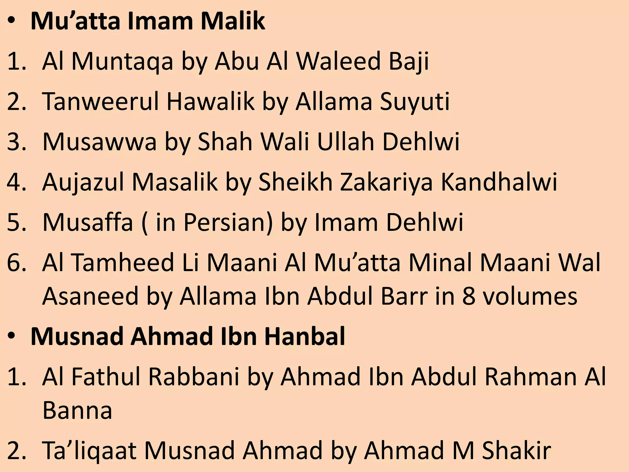 • Mu’atta Imam Malik
1. Al Muntaqa by Abu Al Waleed Baji
2. Tanweerul Hawalik by Allama Suyuti
3. Musawwa by Shah Wali Ullah Dehlwi
4. Aujazul Masalik by Sheikh Zakariya Kandhalwi
5. Musaffa ( in Persian) by Imam Dehlwi
6. Al Tamheed Li Maani Al Mu’atta Minal Maani Wal
Asaneed by Allama Ibn Abdul Barr in 8 volumes
• Musnad Ahmad Ibn Hanbal
1. Al Fathul Rabbani by Ahmad Ibn Abdul Rahman Al
Banna
2. Ta’liqaat Musnad Ahmad by Ahmad M Shakir
 