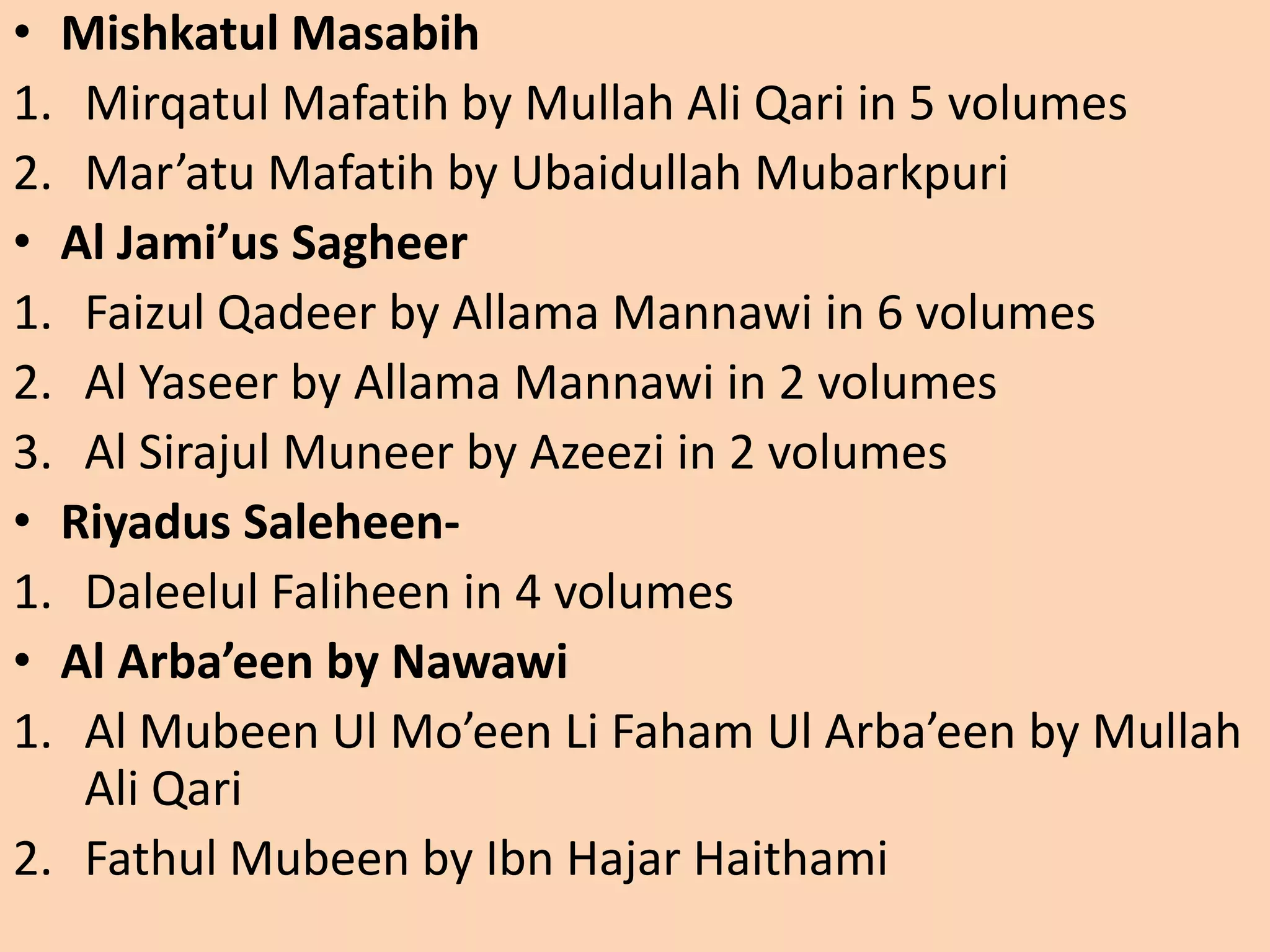 • Mishkatul Masabih
1. Mirqatul Mafatih by Mullah Ali Qari in 5 volumes
2. Mar’atu Mafatih by Ubaidullah Mubarkpuri
• Al Jami’us Sagheer
1. Faizul Qadeer by Allama Mannawi in 6 volumes
2. Al Yaseer by Allama Mannawi in 2 volumes
3. Al Sirajul Muneer by Azeezi in 2 volumes
• Riyadus Saleheen-
1. Daleelul Faliheen in 4 volumes
• Al Arba’een by Nawawi
1. Al Mubeen Ul Mo’een Li Faham Ul Arba’een by Mullah
Ali Qari
2. Fathul Mubeen by Ibn Hajar Haithami
 