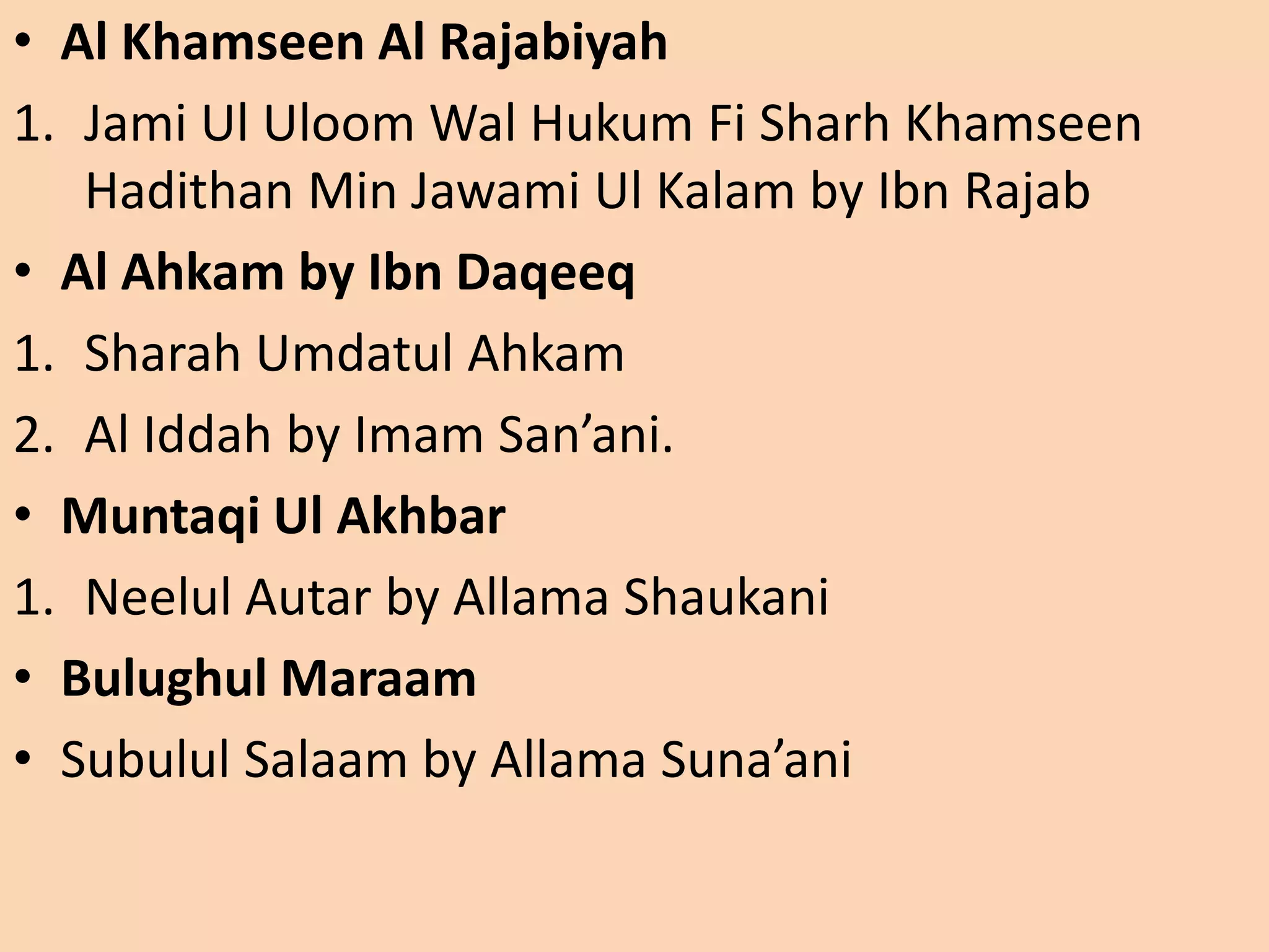 • Al Khamseen Al Rajabiyah
1. Jami Ul Uloom Wal Hukum Fi Sharh Khamseen
Hadithan Min Jawami Ul Kalam by Ibn Rajab
• Al Ahkam by Ibn Daqeeq
1. Sharah Umdatul Ahkam
2. Al Iddah by Imam San’ani.
• Muntaqi Ul Akhbar
1. Neelul Autar by Allama Shaukani
• Bulughul Maraam
• Subulul Salaam by Allama Suna’ani
 