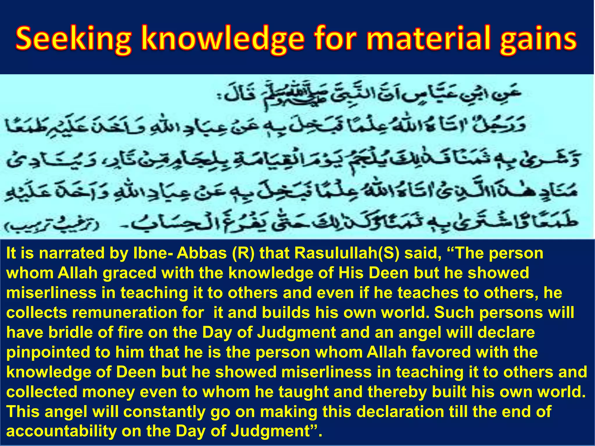 It is narrated by Ibne- Abbas (R) that Rasulullah(S) said, “The person
whom Allah graced with the knowledge of His Deen but he showed
miserliness in teaching it to others and even if he teaches to others, he
collects remuneration for it and builds his own world. Such persons will
have bridle of fire on the Day of Judgment and an angel will declare
pinpointed to him that he is the person whom Allah favored with the
knowledge of Deen but he showed miserliness in teaching it to others and
collected money even to whom he taught and thereby built his own world.
This angel will constantly go on making this declaration till the end of
accountability on the Day of Judgment”.
 