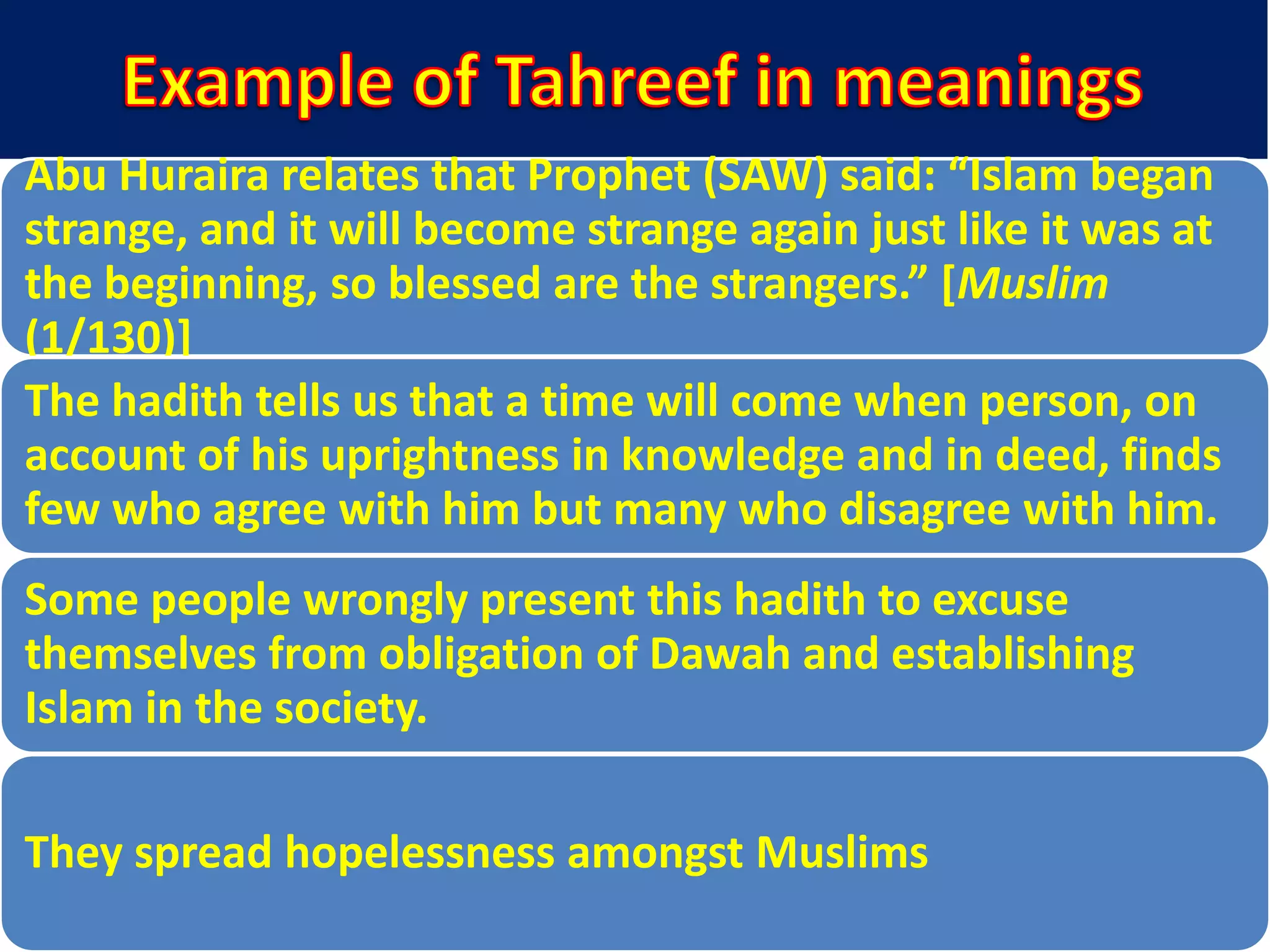 Abu Huraira relates that Prophet (SAW) said: “Islam began
strange, and it will become strange again just like it was at
the beginning, so blessed are the strangers.” *Muslim
(1/130)]
The hadith tells us that a time will come when person, on
account of his uprightness in knowledge and in deed, finds
few who agree with him but many who disagree with him.
Some people wrongly present this hadith to excuse
themselves from obligation of Dawah and establishing
Islam in the society.
They spread hopelessness amongst Muslims
 