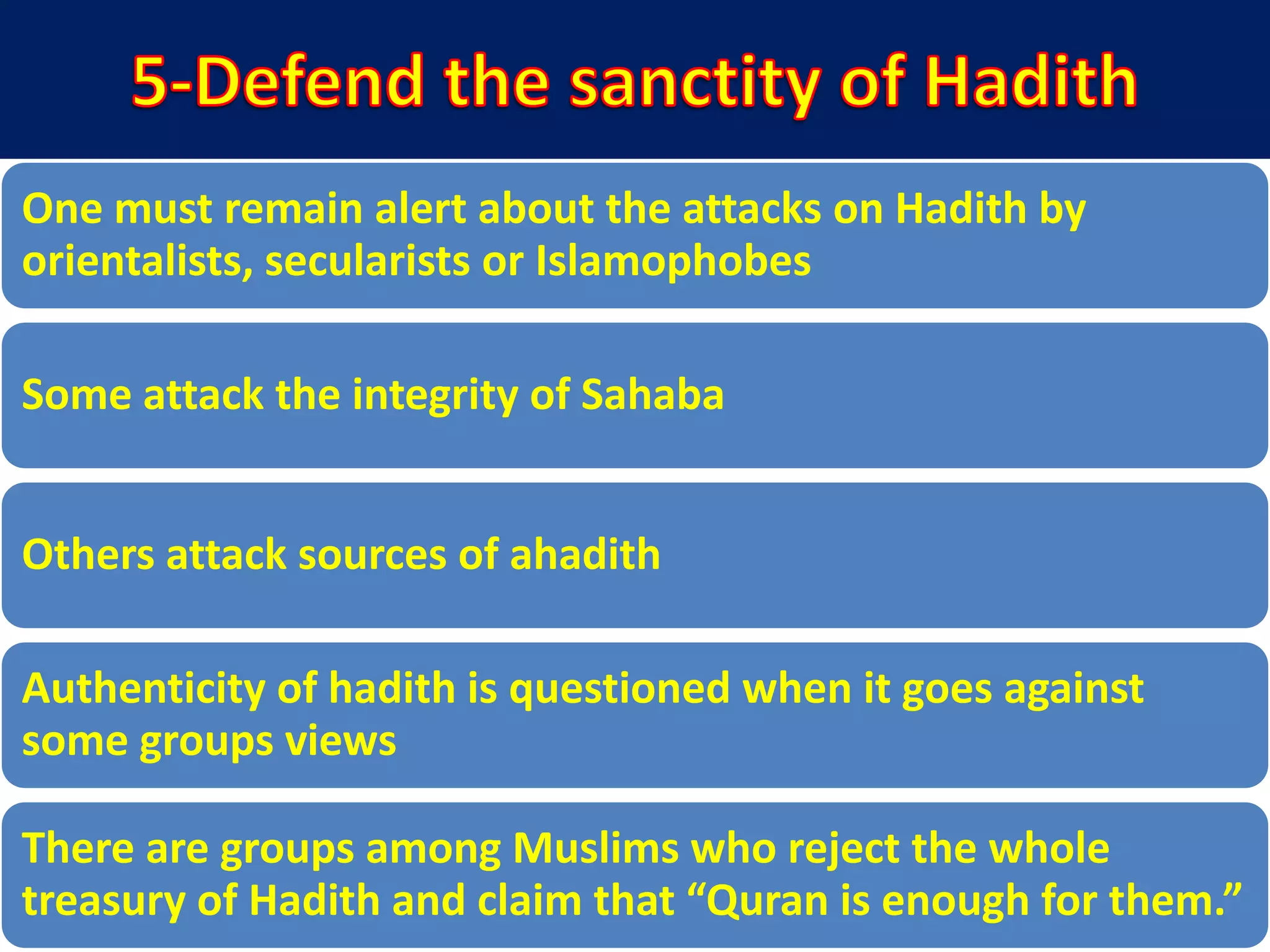 One must remain alert about the attacks on Hadith by
orientalists, secularists or Islamophobes
Some attack the integrity of Sahaba
Others attack sources of ahadith
Authenticity of hadith is questioned when it goes against
some groups views
There are groups among Muslims who reject the whole
treasury of Hadith and claim that “Quran is enough for them.”
 