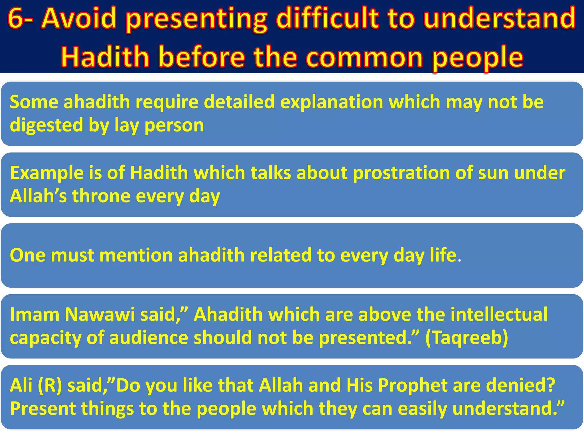 Some ahadith require detailed explanation which may not be
digested by lay person
Example is of Hadith which talks about prostration of sun under
Allah’s throne every day
One must mention ahadith related to every day life.
Imam Nawawi said,” Ahadith which are above the intellectual
capacity of audience should not be presented.” (Taqreeb)
Ali (R) said,”Do you like that Allah and His Prophet are denied?
Present things to the people which they can easily understand.”
 