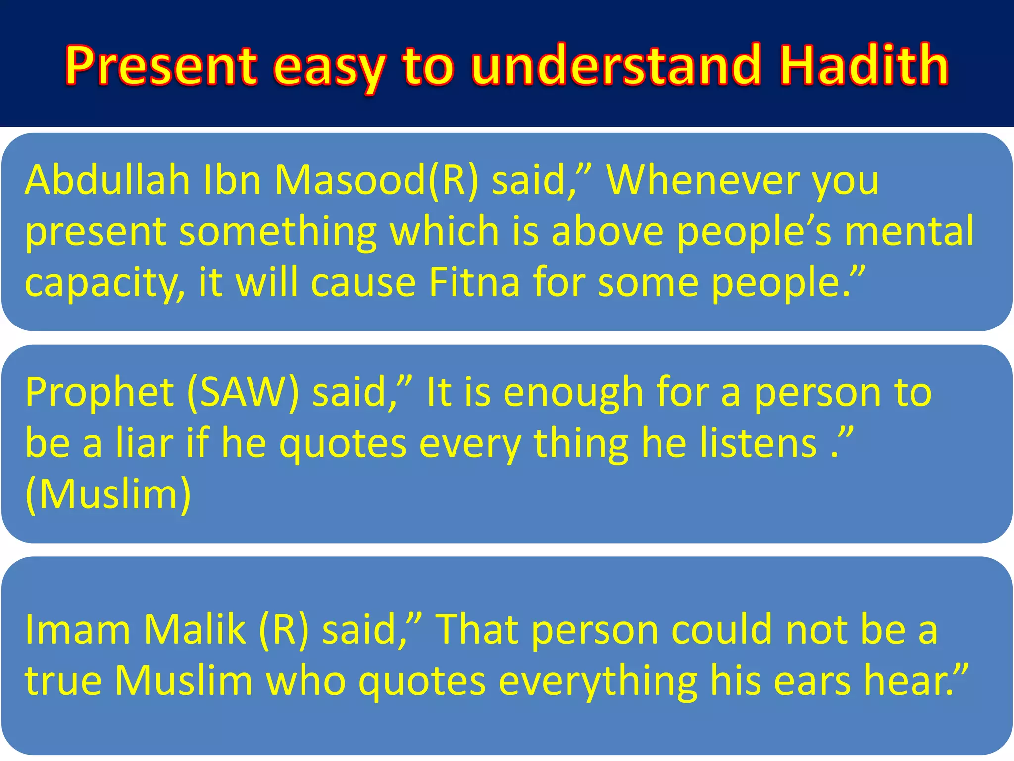 Abdullah Ibn Masood(R) said,” Whenever you
present something which is above people’s mental
capacity, it will cause Fitna for some people.”
Prophet (SAW) said,” It is enough for a person to
be a liar if he quotes every thing he listens .”
(Muslim)
Imam Malik (R) said,” That person could not be a
true Muslim who quotes everything his ears hear.”
 