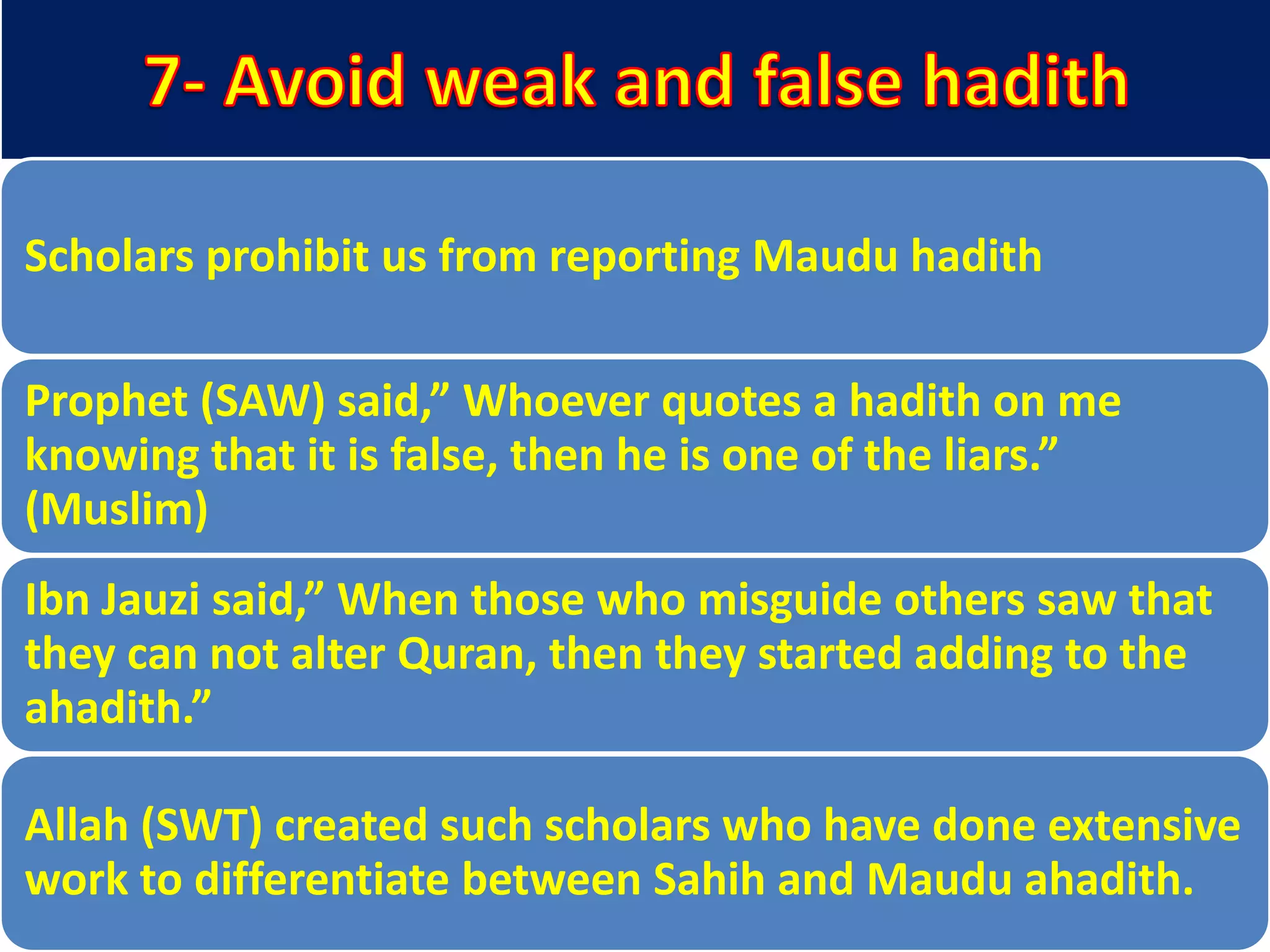 Scholars prohibit us from reporting Maudu hadith
Prophet (SAW) said,” Whoever quotes a hadith on me
knowing that it is false, then he is one of the liars.”
(Muslim)
Ibn Jauzi said,” When those who misguide others saw that
they can not alter Quran, then they started adding to the
ahadith.”
Allah (SWT) created such scholars who have done extensive
work to differentiate between Sahih and Maudu ahadith.
 