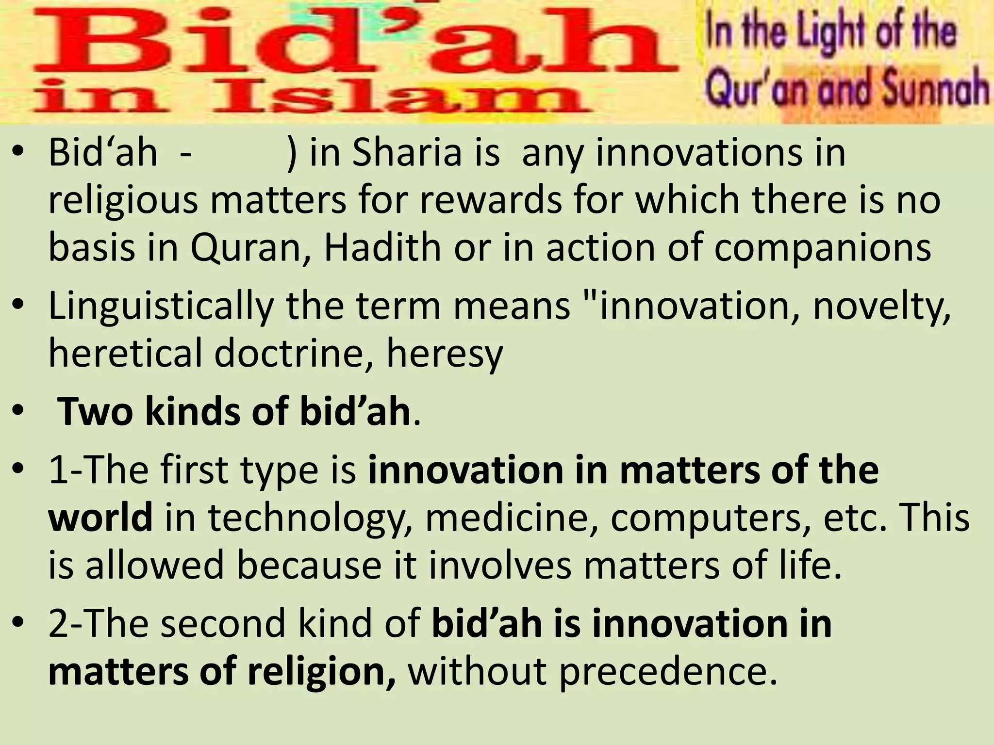 • Bid‘ah - ) in Sharia is any innovations in
religious matters for rewards for which there is no
basis in Quran, Hadith or in action of companions
• Linguistically the term means "innovation, novelty,
heretical doctrine, heresy
• Two kinds of bid’ah.
• 1-The first type is innovation in matters of the
world in technology, medicine, computers, etc. This
is allowed because it involves matters of life.
• 2-The second kind of bid’ah is innovation in
matters of religion, without precedence.
 
